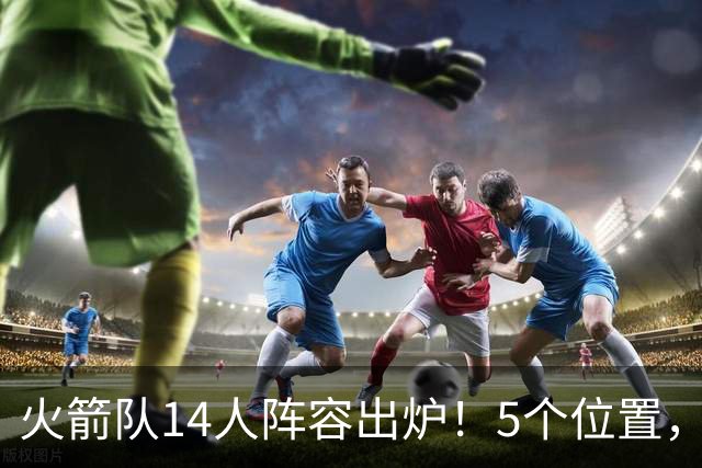 火箭队14人阵容出炉！5个位置，双人轮换基本成型？新秀难获重用